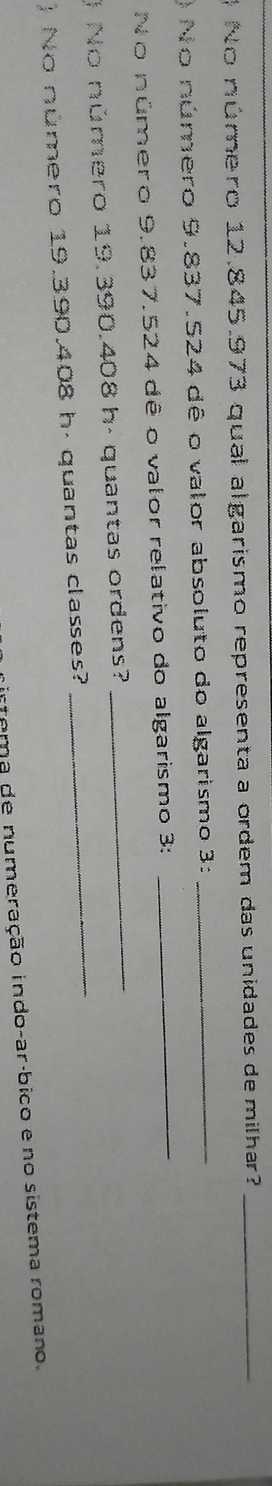 No número 12.845.973 qual algarismo representa a ordem das unidades de milhar?_ 
_ 
) No número 9.837.524 dê o valor absoluto do algarismo 3:_ 
_ 
No número 9.837.524 dê o valor relativo do algarismo 3: 
_ 
) No número 19.390.408 h- quantas ordens? 
) No número 19.390.408 h. quantas classes? 
irfema de numeração indo-arábico e no sistema romano.