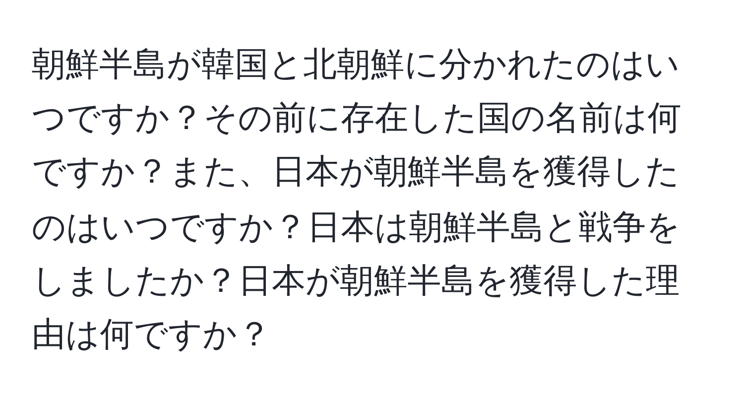 朝鮮半島が韓国と北朝鮮に分かれたのはいつですか？その前に存在した国の名前は何ですか？また、日本が朝鮮半島を獲得したのはいつですか？日本は朝鮮半島と戦争をしましたか？日本が朝鮮半島を獲得した理由は何ですか？