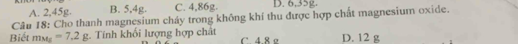 A. 2,45g. B. 5,4g. C. 4,86g. D. 6,35g.
Câu 18: Cho thanh magnesium cháy trong không khí thu được hợp chất magnesium oxide.
Biết m_Mg=7.2g :. Tính khối lượng hợp chất D. 12 g
C. 4.8 º