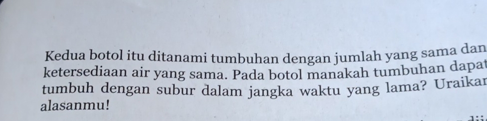 Kedua botol itu ditanami tumbuhan dengan jumlah yang sama dan 
ketersediaan air yang sama. Pada botol manakah tumbuhan dapat 
tumbuh dengan subur dalam jangka waktu yang lama? Uraikar 
alasanmu!