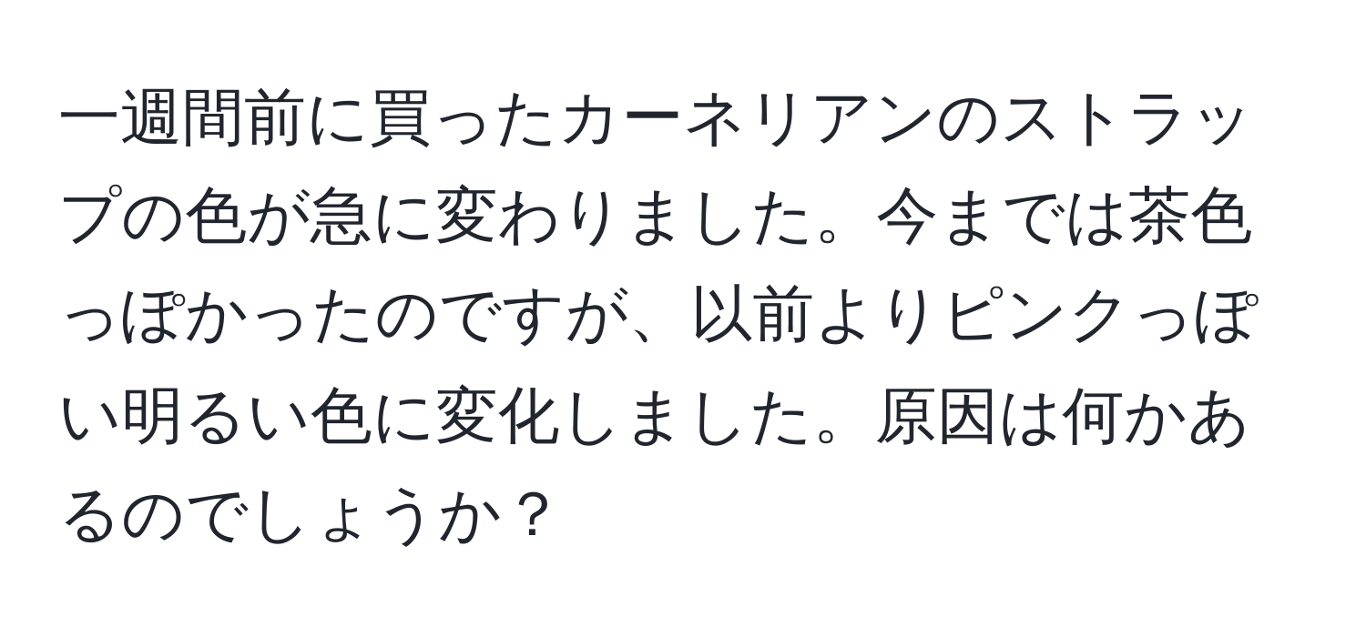 一週間前に買ったカーネリアンのストラップの色が急に変わりました。今までは茶色っぽかったのですが、以前よりピンクっぽい明るい色に変化しました。原因は何かあるのでしょうか？