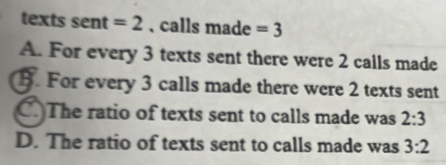 texts sent =2 ,calls made =3
A. For every 3 texts sent there were 2 calls made
B. For every 3 calls made there were 2 texts sent
C.The ratio of texts sent to calls made was 2:3
D. The ratio of texts sent to calls made was 3:2