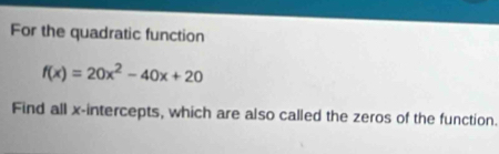 For the quadratic function
f(x)=20x^2-40x+20
Find all x-intercepts, which are also called the zeros of the function.