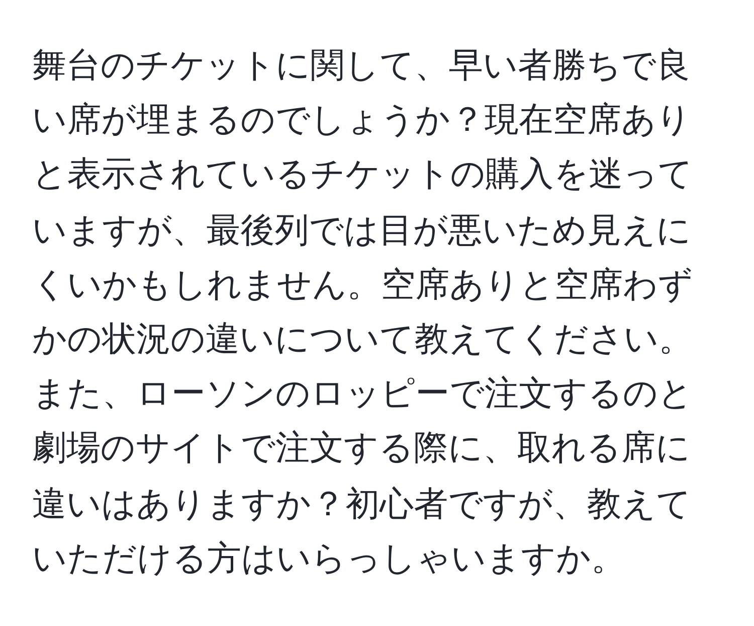 舞台のチケットに関して、早い者勝ちで良い席が埋まるのでしょうか？現在空席ありと表示されているチケットの購入を迷っていますが、最後列では目が悪いため見えにくいかもしれません。空席ありと空席わずかの状況の違いについて教えてください。また、ローソンのロッピーで注文するのと劇場のサイトで注文する際に、取れる席に違いはありますか？初心者ですが、教えていただける方はいらっしゃいますか。