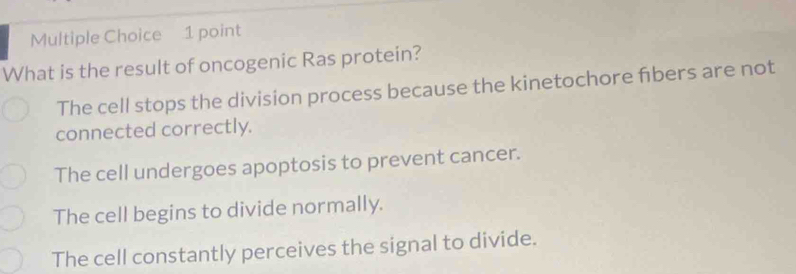 What is the result of oncogenic Ras protein?
The cell stops the division process because the kinetochore fbers are not
connected correctly.
The cell undergoes apoptosis to prevent cancer.
The cell begins to divide normally.
The cell constantly perceives the signal to divide.