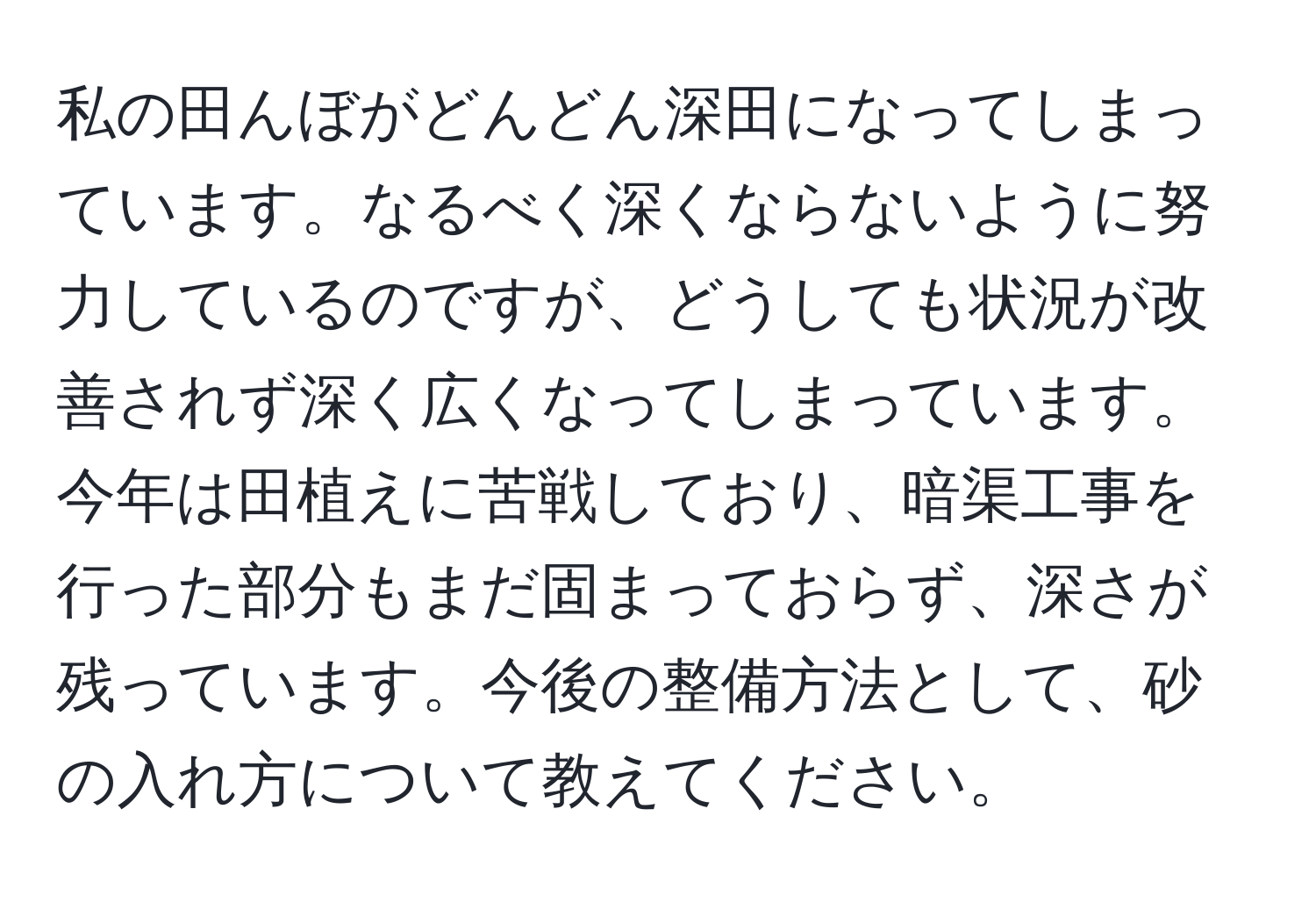 私の田んぼがどんどん深田になってしまっています。なるべく深くならないように努力しているのですが、どうしても状況が改善されず深く広くなってしまっています。今年は田植えに苦戦しており、暗渠工事を行った部分もまだ固まっておらず、深さが残っています。今後の整備方法として、砂の入れ方について教えてください。