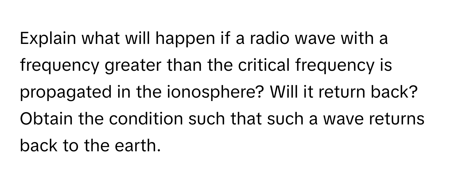 Explain what will happen if a radio wave with a frequency greater than the critical frequency is propagated in the ionosphere? Will it return back? Obtain the condition such that such a wave returns back to the earth.