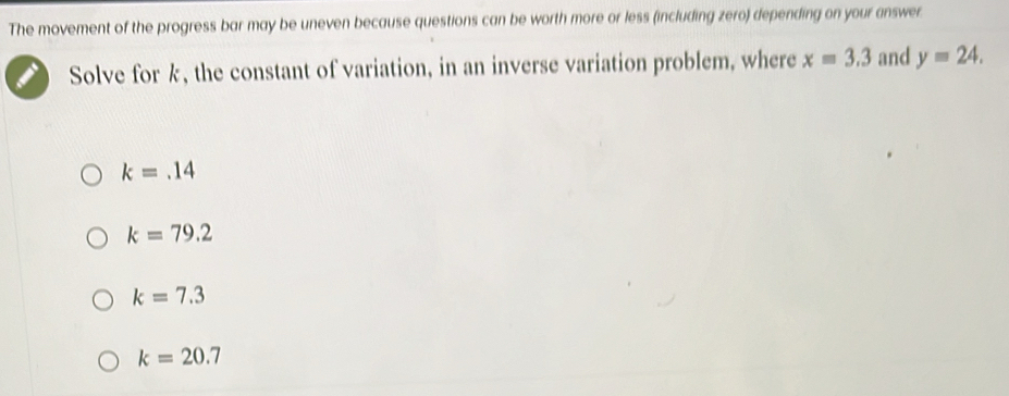 The movement of the progress bar may be uneven because questions can be worth more or less (including zero) depending on your answer.
Solve for k, the constant of variation, in an inverse variation problem, where x=3.3 and y=24.
k=.14
k=79.2
k=7.3
k=20.7