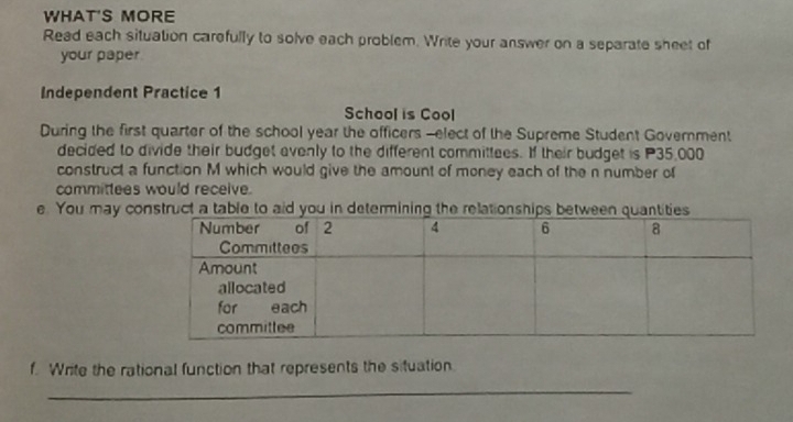 WHAT'S MORE 
Read each situation carefully to solve each problem. Write your answer on a separate sheet of 
your paper 
Independent Practice 1 
School is Cool 
During the first quarter of the school year the officers -elect of the Supreme Student Government 
decided to divide their budget evenly to the different committees. If their budget is P35,000
construct a function M which would give the amount of money each of the n number of 
committees would receive. 
e. You may construct a table to aid you in determining the relationships bet 
f. Write the rational function that represents the situation 
_