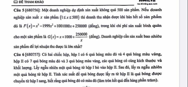 Để tham khảo
Nng
Câu 5 [680756]: Một doanh nghiệp dự định sản xuất không quá 500 sản phẩm. Nếu doanh
nghiệp sản xuất x sản phẩm (1≤ x≤ 500) thì doanh thu nhận được khi bán hết số sản phẩm
dó là F(x)=x^3-1999x^2+1001000x+250000 (đồng), trong khi chi phí sản xuất bình quân
cho một sản phẩm là G(x)=x+1000+ 250000/x  (đồng). Doanh nghiệp cần sản xuất bao nhiêu
sản phẩm đề lợi nhuận thu được là lớn nhất?
Câu 6 [680757]: Có hai chiếc hộp, hộp I có 6 quả bóng màu đỏ và 4 quả bóng màu vàng,
hộp II có 7 quả bóng màu đỏ và 3 quả bóng màu vàng, các quả bóng có cùng kích thước và
khối lượng. Lầy ngẫu nhiên một quả bóng từ hộp I bỏ vào hộp II. Sau đó, lầy ra ngẫu nhiên
một quả bóng từ hộp II. Tính xác suất đề quả bóng được lấy ra từ hộp II là quả bóng được
chuyển từ hộp I sang, biết rằng quả bóng đó có màu đỏ (làm tròn kết quả đến hàng phần trăm).