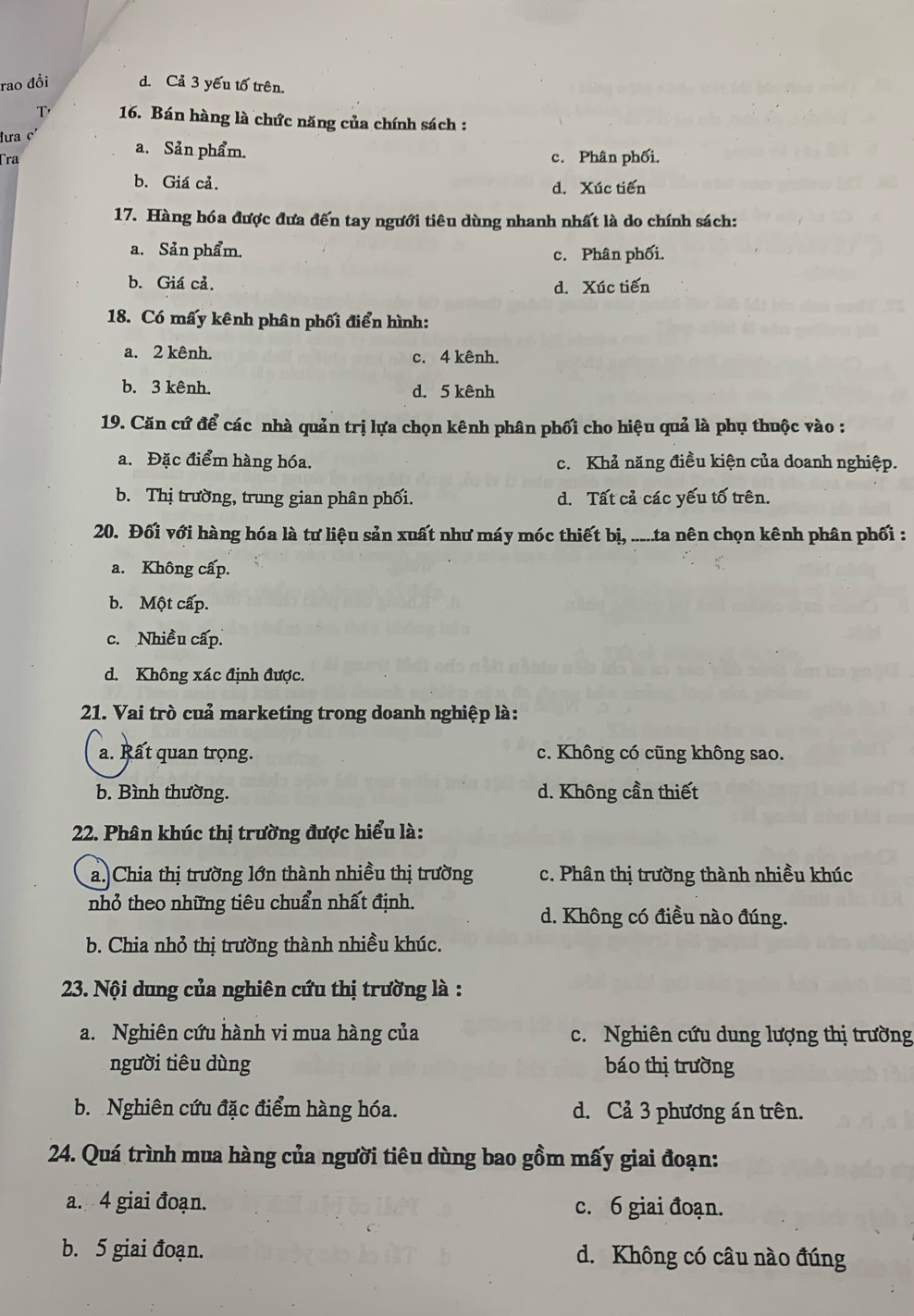 rao đổi d. Cả 3 yếu tổ trên.
T'  16. Bán hàng là chức năng của chính sách :
đưa
a. Sản phẩm.
Tra c. Phân phối.
b. Giá cả. d. Xúc tiến
17. Hàng hóa được đưa đến tay ngưới tiêu dùng nhanh nhất là do chính sách:
a. Sản phẩm. c. Phân phối.
b. Giá cả. d. Xúc tiến
18. Có mấy kênh phân phối điển hình:
a. 2 kênh. c. 4 kênh.
b. 3 kênh. d. 5 kênh
19. Căn cứ để các nhà quản trị lựa chọn kênh phân phối cho hiệu quả là phụ thuộc vào :
a. Đặc điểm hàng hóa. c. Khả năng điều kiện của doanh nghiệp.
b. Thị trường, trung gian phân phối. d. Tất cả các yếu tố trên.
20. Đối với hàng hóa là tư liệu sản xuất như máy móc thiết bị, .....ta nên chọn kênh phân phối :
a. Không cấp.
b. Một cấp.
c. Nhiều cấp.
d. Không xác định được.
21. Vai trò cuả marketing trong doanh nghiệp là:
a. Rất quan trọng. c. Không có cũng không sao.
b. Bình thường. d. Không cần thiết
22. Phân khúc thị trường được hiểu là:
a. Chia thị trường lớn thành nhiều thị trường c. Phân thị trường thành nhiều khúc
nhỏ theo những tiêu chuẩn nhất định.
d. Không có điều nào đúng.
b. Chia nhỏ thị trường thành nhiều khúc.
23. Nội dung của nghiên cứu thị trường là :
a. Nghiên cứu hành vi mua hàng của c. Nghiên cứu dung lượng thị trường
người tiêu dùng báo thị trường
b. Nghiên cứu đặc điểm hàng hóa. d. Cả 3 phương án trên.
24. Quá trình mua hàng của người tiêu dùng bao gồm mấy giai đoạn:
a. 4 giai đoạn. c. 6 giai đoạn.
b. 5 giai đoạn. d. Không có câu nào đúng