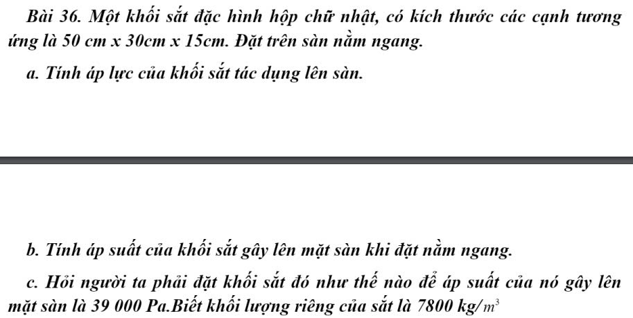 Một khối sắt đặc hình hộp chữ nhật, có kích thước các cạnh tương 
ứng là 50cm x30cm* 15cm 1. Đặt trên sàn nằm ngang. 
a. Tính áp lực của khối sắt tác dụng lên sàn. 
b. Tính áp suất của khối sắt gây lên mặt sàn khi đặt nằm ngang. 
c. Hồi người ta phải đặt khối sắt đó như thế nào để áp suất của nó gây lên 
mặt sàn là 39 000 Pa.Biết khối lượng riêng của sắt là 7800kg/m^3