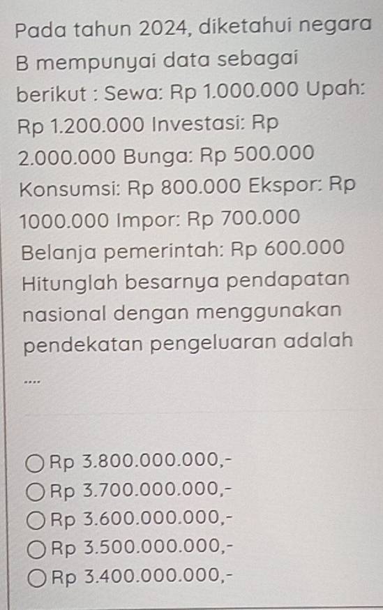 Pada tahun 2024, diketahui negara
B mempunyai data sebagai
berikut : Sewa: Rp 1.000.000 Upah:
Rp 1.200.000 Investasi: Rp
2.000.000 Bunga: Rp 500.000
Konsumsi: Rp 800.000 Ekspor: Rp
1000.000 Impor: Rp 700.000
Belanja pemerintah: Rp 600.000
Hitunglah besarnya pendapatan
nasional dengan menggunakan
pendekatan pengeluaran adalah...
Rp 3.800.000.000,-
Rp 3.700.000.000,-
Rp 3.600.000.000,-
Rp 3.500.000.000,-
Rp 3.400.000.000,-