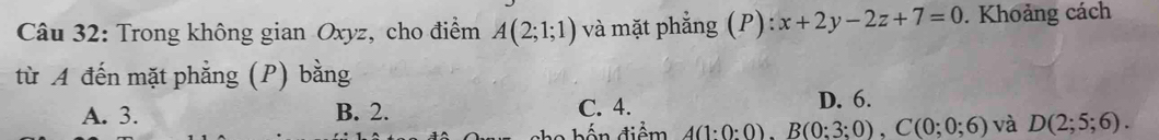 Trong không gian Oxyz, cho điểm A(2;1;1) và mặt phẳng (P): x+2y-2z+7=0. Khoảng cách
từ A đến mặt phẳng (P) bằng
A. 3. B. 2. C. 4.
D. 6.
b ến điểm A(1:0:0), B(0:3:0), C(0:0:6) và D(2;5;6).