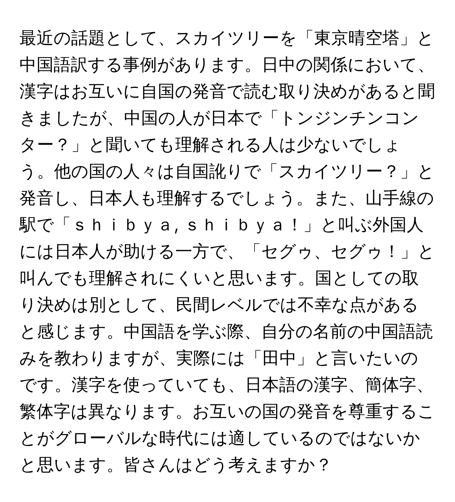 最近の話題として、スカイツリーを「東京晴空塔」と中国語訳する事例があります。日中の関係において、漢字はお互いに自国の発音で読む取り決めがあると聞きましたが、中国の人が日本で「トンジンチンコンター？」と聞いても理解される人は少ないでしょう。他の国の人々は自国訛りで「スカイツリー？」と発音し、日本人も理解するでしょう。また、山手線の駅で「ｓｈｉｂｙａ, ｓｈｉｂｙａ！」と叫ぶ外国人には日本人が助ける一方で、「セグゥ、セグゥ！」と叫んでも理解されにくいと思います。国としての取り決めは別として、民間レベルでは不幸な点があると感じます。中国語を学ぶ際、自分の名前の中国語読みを教わりますが、実際には「田中」と言いたいのです。漢字を使っていても、日本語の漢字、簡体字、繁体字は異なります。お互いの国の発音を尊重することがグローバルな時代には適しているのではないかと思います。皆さんはどう考えますか？