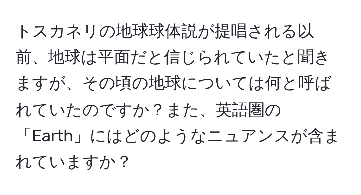 トスカネリの地球球体説が提唱される以前、地球は平面だと信じられていたと聞きますが、その頃の地球については何と呼ばれていたのですか？また、英語圏の「Earth」にはどのようなニュアンスが含まれていますか？