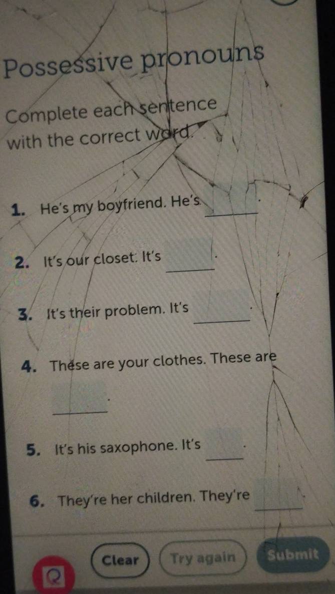 Possessive pronouns 
Complete each sentence 
with the correct word. 
1. He's my boyfriend. He's_ 
_ 
2. It's our closet: It's 
3. It's their problem. It's_ 
4. These are your clothes. These are 
_ 
_ 
5. It's his saxophone. It's 
6. They're her children. They're_ 
Clear Try again Submit 
Q