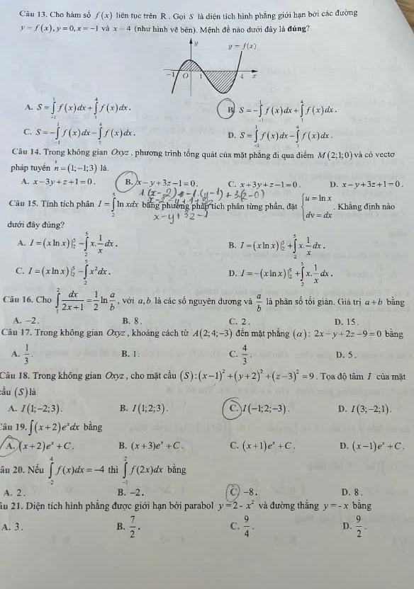 Cho hàm số f(x) liên tục trên R . Gọi S là diện tích hình phẳng giới hạn bởi các đường
y=f(x),y=0,x=-1 và x-4 (như hình về bên). Mệnh đề nào dưới đây là đúng?
A. S=∈tlimits _(-1)^1f(x)dx+∈tlimits _1^(4f(x)dx. S=-∈tlimits _0^1f(x)dx+∈tlimits _1^4f(x)dx.
B
C. S=-∈tlimits _0^1f(x)dx-∈tlimits _0^4f(x)dx. D. S=∈tlimits _2^1f(x)dx-∈tlimits _0^4f(x)dx.
Câu 14. Trong không gian Oxyz , phương trình tổng quát của mặt phẳng đi qua điểm M(2;1;0) và có vectơ
pháp tuyển n=(1;-1;3) lå.
A. x-3y+z+1=0. B. x-y+3z-1=0. C. x+3y+z-1=0 D. x-y+3z+1-0,
Câu 15. Tính tích phân I=|1 n xưx bằng phương pháp tích phần từng phần, đặt beginarray)l u=ln x dv=dxendarray. Khẳng định nào
dưới đây đúng?
A. I=(xln x)|_2^(5-∈tlimits _2^5x.frac 1)xdx. I=(xln x)|_2^(5+∈tlimits _2^5x.frac 1)xdx.
B.
C. I=(xln x)|_2^(5-∈t _2^5x^2)dx. I=-(xln x)|_2^(5+∈tlimits _2^5x.frac 1)xdx.
D.
Câu 16. Cho ∈tlimits _1^(2frac dx)2x+1= 1/2 ln  a/b  , với a,b là các số nguyên dương và  a/b  là phân số tối giản. Giá trị a+b bàng
A. -2 . B. 8 . C. 2 . D. 15.
Câu 17. Trong không gian Oxyz , khoảng cách từ A(2;4;-3) đến mặt phẳng (α): 2x-y+2z-9=0 bǎng
B. 1. C.
A.  1/3 .  4/3 . D. 5 .
Câu 18. Trong không gian Oxyz , cho mặt cầu (S):(x-1)^2+(y+2)^2+(z-3)^2=9. Tọa độ tâm / của mặt
cầu (S)là
A. I(1;-2;3). B. I(1;2;3). C. I(-1;2;-3). D. I(3;-2;1).
Câu 19.∈t (x+2)e^x dx bằng
A. (x+2)e^x+C. B. (x+3)e^x+C. C. (x+1)e^x+C. D. (x-1)e^x+C.
âu 20. Nếu ∈tlimits _(-2)^4f(x)dx=-4 thì ∈tlimits _(-1)^2f(2x)dx bàng
A. 2 . B. -2 . C)-8. D. 8 .
Ấu 21. Diện tích hình phẳng được giới hạn bởi parabol y=2-x^2 và đường thắng y=-x bằng
A. 3 .  7/2 .  9/4 . D.  9/2 .
B.
C.