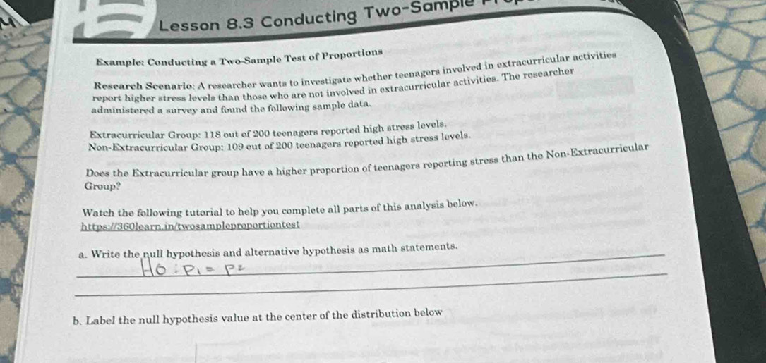 Lesson 8.3 Conducting Two-Sample 
Example: Conducting a Two-Sample Test of Proportions 
Research Scenario: A researcher wants to investigate whether teenagers involved in extracurricular activities 
report higher stress levels than those who are not involved in extracurricular activities. The researcher 
administered a survey and found the following sample data. 
Extracurricular Group: 118 out of 200 teenagers reported high stress levels. 
Non-Extracurricular Group: 109 out of 200 teenagers reported high stress levels. 
Does the Extracurricular group have a higher proportion of teenagers reporting stress than the Non-Extracurricular 
Group? 
Watch the following tutorial to help you complete all parts of this analysis below. 
https://360learn.in/twosampleproportiontest 
_a. Write the null hypothesis and alternative hypothesis as math statements. 
_ 
b. Label the null hypothesis value at the center of the distribution below