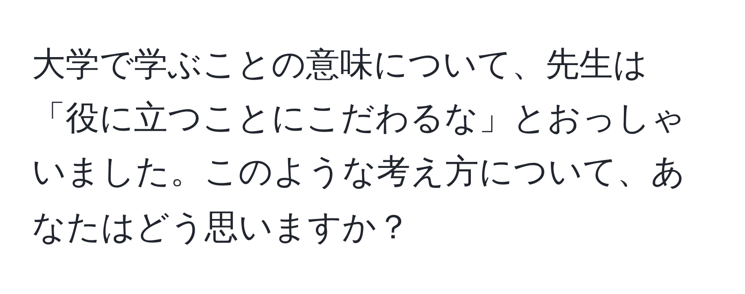 大学で学ぶことの意味について、先生は「役に立つことにこだわるな」とおっしゃいました。このような考え方について、あなたはどう思いますか？