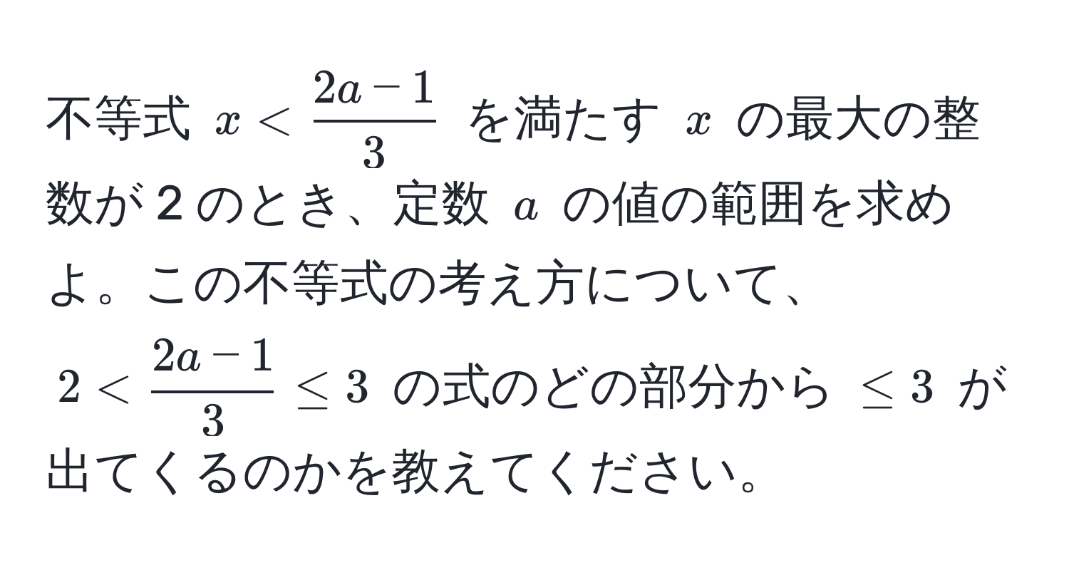 不等式 ( x <  (2a - 1)/3  ) を満たす ( x ) の最大の整数が 2 のとき、定数 ( a ) の値の範囲を求めよ。この不等式の考え方について、( 2 <  (2a - 1)/3  ≤ 3 ) の式のどの部分から ( ≤ 3 ) が出てくるのかを教えてください。