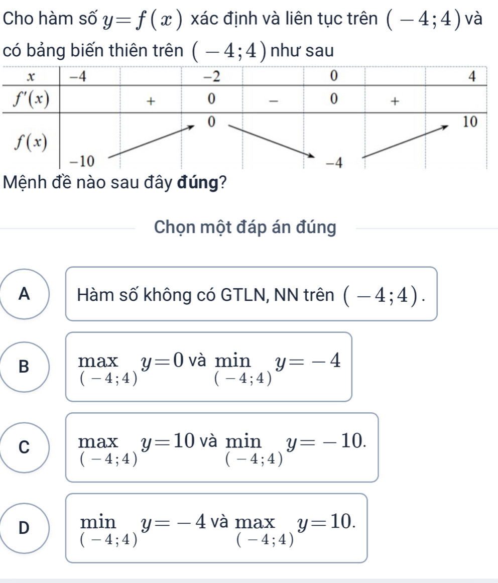 Cho hàm số y=f(x) xác định và liên tục trên (-4;4) và
có bảng biến thiên trên (-4;4) như sau
Mệnh đề nào sau đây đúng?
Chọn một đáp án đúng
A Hàm số không có GTLN, NN trên (-4;4).
B max y=0 và limlimits _(-4;4)y=-4
(-4;4)
C max y=10 và min y=-10.
(-4;4)
(-4;4)
D min y=-4 và max y=10.
(-4;4)
(-4;4)