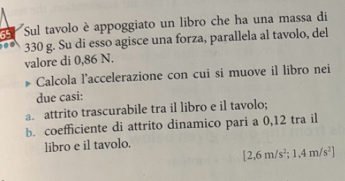 Sul tavolo è appoggiato un libro che ha una massa di
330 g. Su di esso agisce una forza, parallela al tavolo, del 
valore di 0,86 N. 
Calcola l'accelerazione con cui si muove il libro nei 
due casi: 
a. attrito trascurabile tra il libro e il tavolo; 
b. coefficiente di attrito dinamico pari a 0,12 tra il 
libro e il tavolo.
[2,6m/s^2;1,4m/s^2]