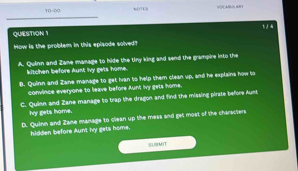 TO-DO NOTES VOCABULARY
1/4
QUESTION 1
How is the problem in this episode solved?
A. Quinn and Zane manage to hide the tiny king and send the grampire into the
kitchen before Aunt Ivy gets home.
B. Quinn and Zane manage to get Ivan to help them clean up, and he explains how to
convince everyone to leave before Aunt Ivy gets home.
C. Quinn and Zane manage to trap the dragon and find the missing pirate before Aunt
Ivy gets home.
D. Quinn and Zane manage to clean up the mess and get most of the characters
hidden before Aunt Ivy gets home.
SUBMIT