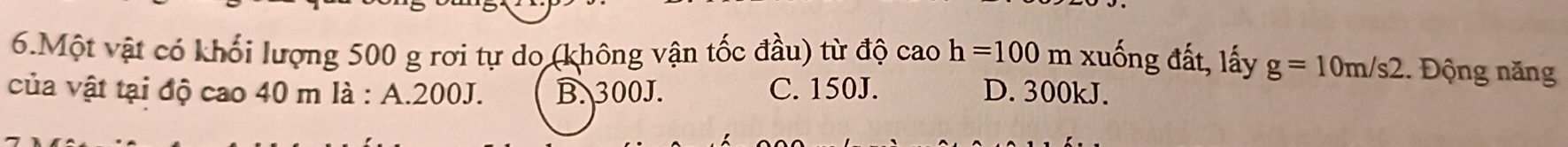 Một vật có khối lượng 500 g rơi tự do (không vận tốc đầu) từ độ cao h=100m xuống đất, lấy g=10m/s2. Động năng
của vật tại độ cao 40 m là : A. 200J. B. 300J. C. 150J. D. 300kJ.