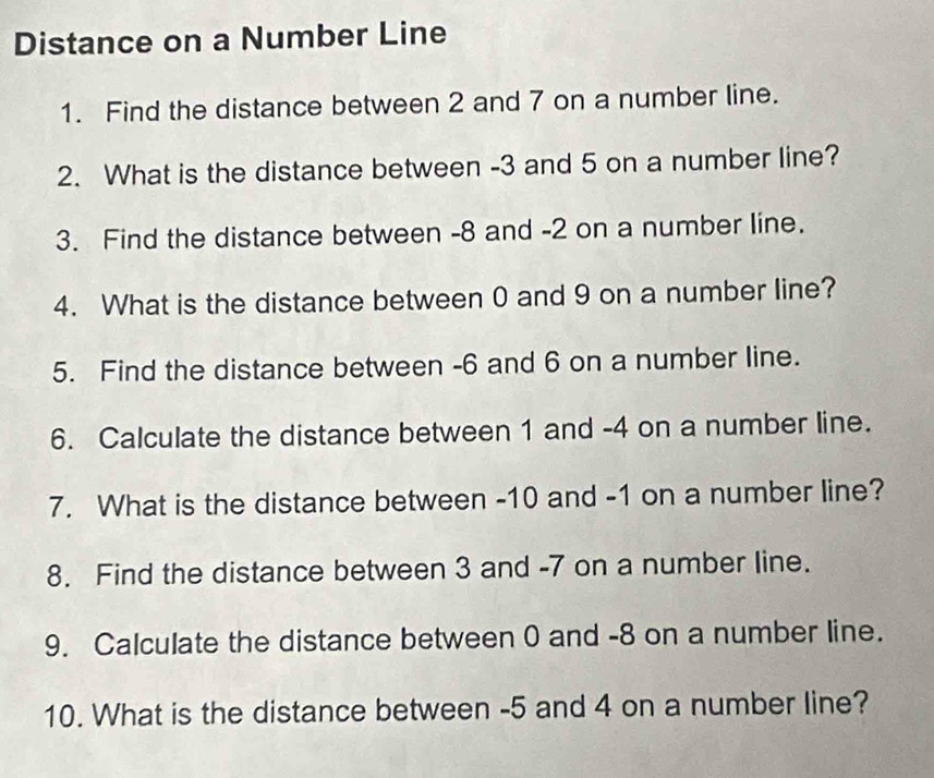 Distance on a Number Line 
1. Find the distance between 2 and 7 on a number line. 
2. What is the distance between -3 and 5 on a number line? 
3. Find the distance between -8 and -2 on a number line. 
4. What is the distance between 0 and 9 on a number line? 
5. Find the distance between -6 and 6 on a number line. 
6. Calculate the distance between 1 and -4 on a number line. 
7. What is the distance between -10 and -1 on a number line? 
8. Find the distance between 3 and -7 on a number line. 
9. Calculate the distance between 0 and -8 on a number line. 
10. What is the distance between -5 and 4 on a number line?