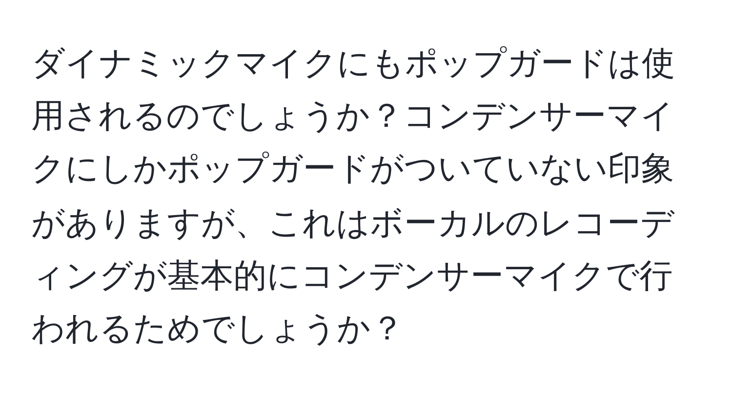 ダイナミックマイクにもポップガードは使用されるのでしょうか？コンデンサーマイクにしかポップガードがついていない印象がありますが、これはボーカルのレコーディングが基本的にコンデンサーマイクで行われるためでしょうか？