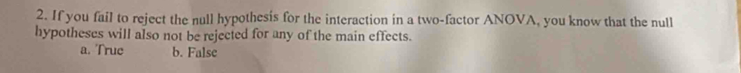 If you fail to reject the null hypothesis for the interaction in a two-factor ANOVA, you know that the null
hypotheses will also not be rejected for any of the main effects.
a. True b. False