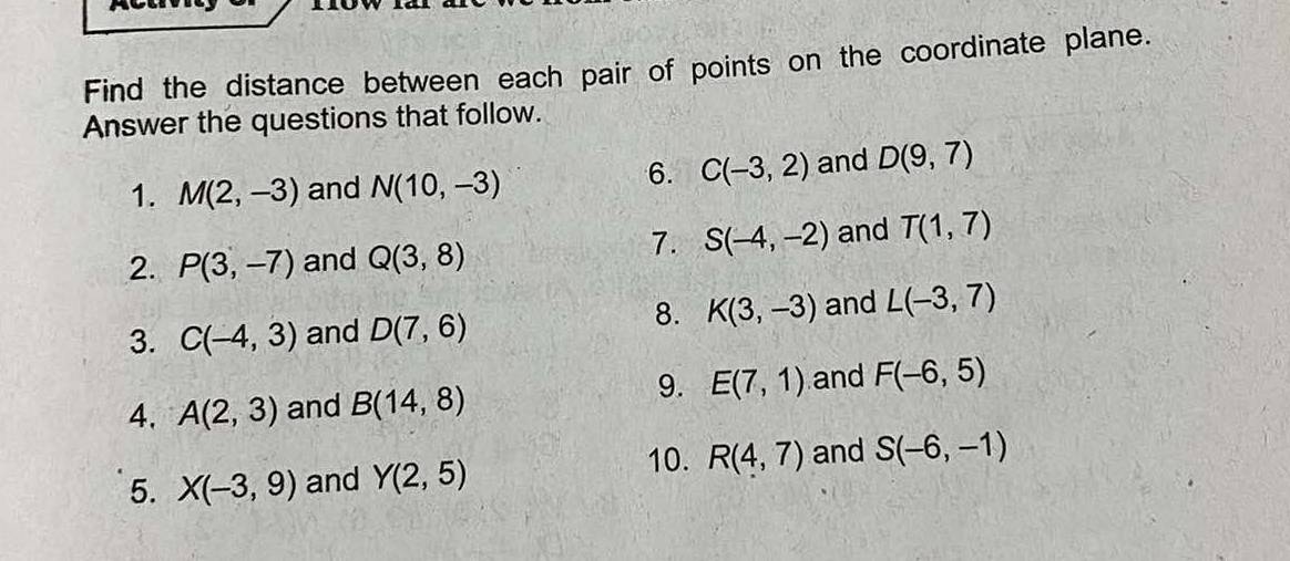 Find the distance between each pair of points on the coordinate plane. 
Answer the questions that follow. 
1. M(2,-3) and N(10,-3)
6. C(-3,2) and D(9,7)
2. P(3,-7) and Q(3,8)
7. S(-4,-2) and T(1,7)
8. K(3,-3) and L(-3,7)
3. C(-4,3) and D(7,6)
9. 
4. A(2,3) and B(14,8) E(7,1) and F(-6,5)
10. 
5. X(-3,9) and Y(2,5) R(4,7) and S(-6,-1)