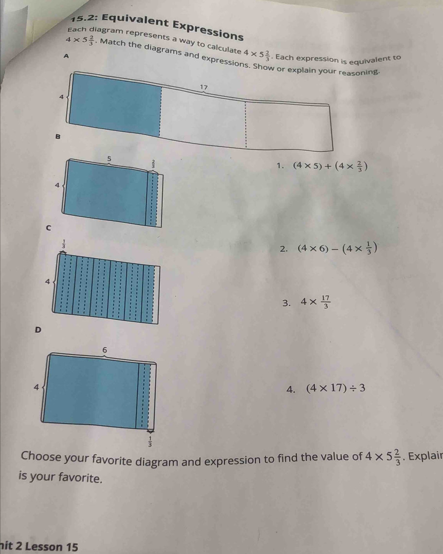 15.2: Équivalent Expressions
iagram represents a way to calculate 4* 5 2/3 . Each expression is equivalent to
4* 5 2/3 . Match the diagrams and expressio
1. (4* 5)+(4*  2/3 )
2. (4* 6)-(4*  1/3 )
3. 4*  17/3 
4. (4* 17)/ 3
Choose your favorite diagram and expression to find the value of 4* 5 2/3 . Explair
is your favorite.
it 2 Lesson 15