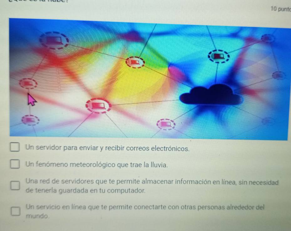 punt
Un servidor para enviar y recibir correos electrónicos.
Un fenómeno meteorológico que trae la lluvia.
Una red de servidores que te permite almacenar información en línea, sin necesidad
de tenerla guardada en tu computador.
Un servicio en línea que te permite conectarte con otras personas alrededor del
mundo.