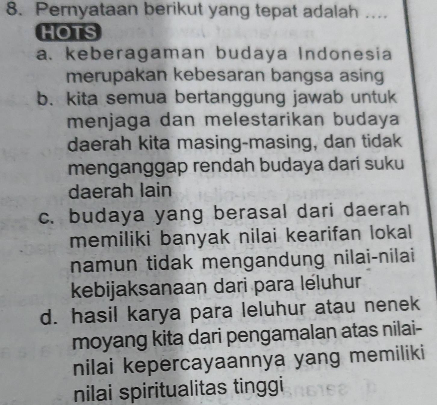 Pernyataan berikut yang tepat adalah ....
HOTS
a. keberagaman budaya Indonesia
merupakan kebesaran bangsa asing
b. kita semua bertanggung jawab untuk
menjaga dan melestarikan budaya
daerah kita masing-masing, dan tidak
menganggap rendah budaya dari suku
daerah lain
c. budaya yang berasal dari daerah
memiliki banyak nilai kearifan lokal
namun tidak mengandung nilai-nilai
kebijaksanaan dari para léluhur
d. hasil karya para leluhur atau nenek
moyang kita dari pengamalan atas nilai-
nilai kepercayaannya yang memiliki
nilai spiritualitas tinggi