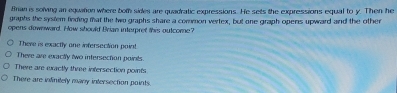 Brian is solving an equition where bom sides are quadratic expressions. He sets the expressions equal to y. Then he
graphs the system finding mat the two graphs share a common vertex, but one graph opens upward and the other
opens downward. How should Brian interpret this outcome?
There is exactly one infersection point!
There are exactly two intersection points.
There are exactly three infersection points
There are infinitely many intersection points.