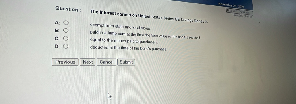 November 25, 2024
Time Left: 36:19 min
Question : The interest earned on United States Series EE Savings Bonds is
Question: 36 of 50
A: ○ exempt from state and local taxes.
B: ○ paid in a lump sum at the time the face value on the bond is reached.
C: ○ equal to the money paid to purchase it.
D: deducted at the time of the bond's purchase.
Previous Next Cancel Submit