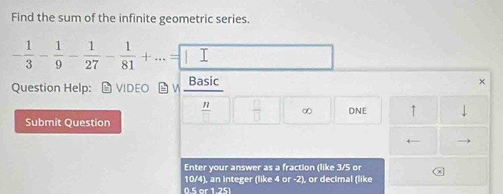 Find the sum of the infinite geometric series.
- 1/3 - 1/9 - 1/27 - 1/81 +...=□ 7 
Question Help: VIDEO B v Basic 
×
 11/□    □ /□   ∞ DNE ↑ ↓ 
Submit Question 
Enter your answer as a fraction (like 3/S or 
x
10/4), an integer (like 4 or -2), or decimal (like
0.5 or 1.25)