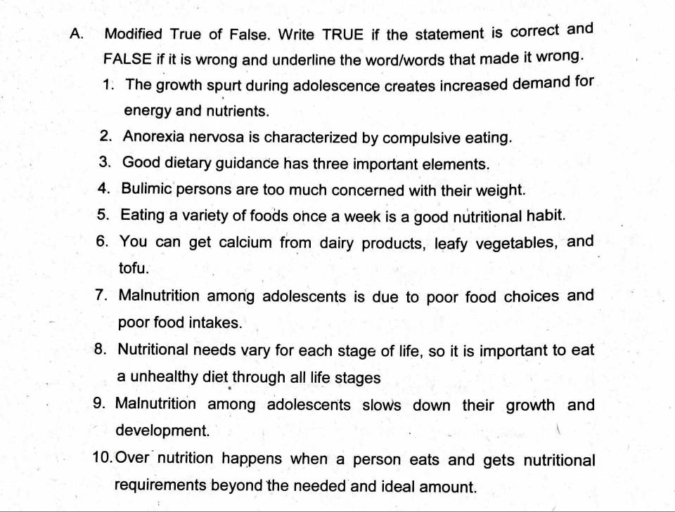 Modified True of False. Write TRUE if the statement is correct and 
FALSE if it is wrong and underline the word/words that made it wrong. 
1. The growth spurt during adolescence creates increased demand for 
energy and nutrients. 
2. Anorexia nervosa is characterized by compulsive eating. 
3. Good dietary guidance has three important elements. 
4. Bulimic persons are too much concerned with their weight. 
5. Eating a variety of foods once a week is a good nutritional habit. 
6. You can get calcium from dairy products, leafy vegetables, and 
tofu. 
7. Malnutrition among adolescents is due to poor food choices and 
poor food intakes. 
8. Nutritional needs vary for each stage of life, so it is important to eat 
a unhealthy diet through all life stages 
9. Malnutrition among adolescents slows down their growth and 
development. 
10.Over nutrition happens when a person eats and gets nutritional 
requirements beyond the needed and ideal amount.