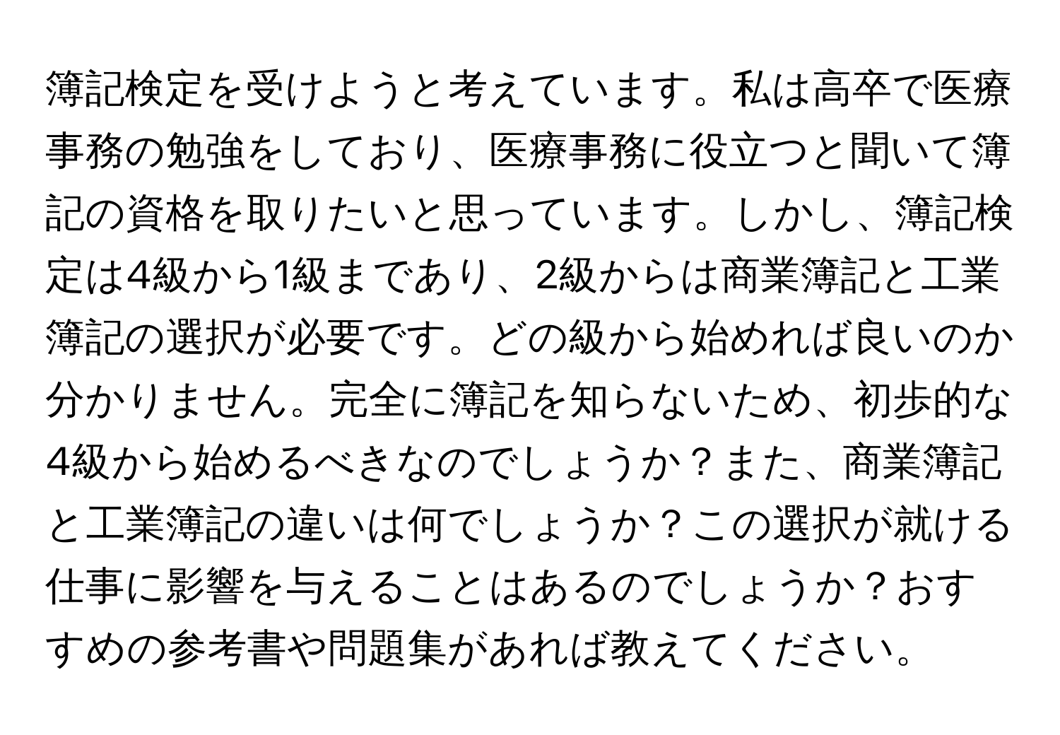 簿記検定を受けようと考えています。私は高卒で医療事務の勉強をしており、医療事務に役立つと聞いて簿記の資格を取りたいと思っています。しかし、簿記検定は4級から1級まであり、2級からは商業簿記と工業簿記の選択が必要です。どの級から始めれば良いのか分かりません。完全に簿記を知らないため、初歩的な4級から始めるべきなのでしょうか？また、商業簿記と工業簿記の違いは何でしょうか？この選択が就ける仕事に影響を与えることはあるのでしょうか？おすすめの参考書や問題集があれば教えてください。