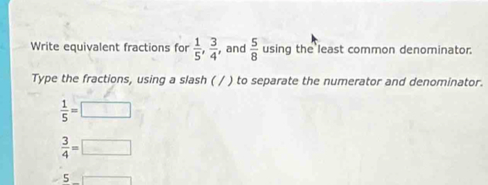 Write equivalent fractions for  1/5 ,  3/4  , and  5/8  using the least common denominator. 
Type the fractions, using a slash ( / ) to separate the numerator and denominator.
 1/5 =□
 3/4 =□
5_ □