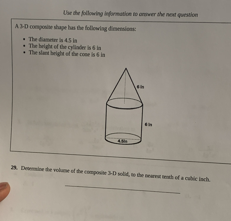 Use the following information to answer the next question 
A 3-D composite shape has the following dimensions: 
The diameter is 4.5 in
The height of the cylinder is 6 in
The slant height of the cone is 6 in
_ 
_ 
29. Determine the volume of the composite 3-D solid, to the nearest tenth of a cubic inch. 
_