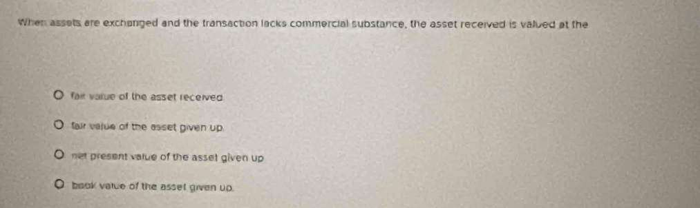 When assets are exchanged and the transaction lacks commercial substance, the asset received is valued at the
fair varue of the asset received
fair vajue of the asset given up.
net present value of the asset given up
book vatce of the asset given up.