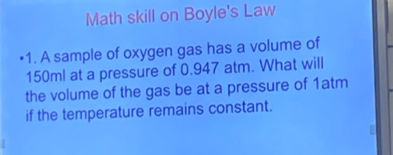 Math skill on Boyle's Law 
1. A sample of oxygen gas has a volume of
150ml at a pressure of 0.947 atm. What will 
the volume of the gas be at a pressure of 1atm 
if the temperature remains constant.