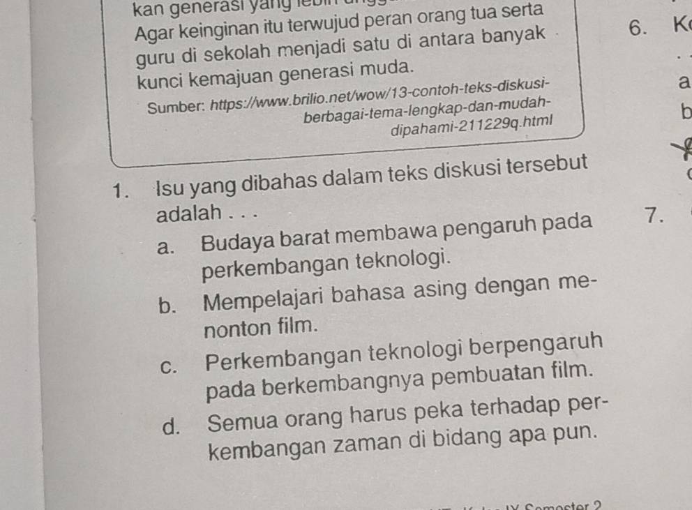 kan generasi yang lebin 
Agar keinginan itu terwujud peran orang tua serta
guru di sekolah menjadi satu di antara banyak 6. K
kunci kemajuan generasi muda.
Sumber: https://www.brilio.net/wow/13-contoh-teks-diskusi-
a
berbagai-tema-lengkap-dan-mudah-
dipahami- 211229q.html b
1. Isu yang dibahas dalam teks diskusi tersebut
adalah . . .
a. Budaya barat membawa pengaruh pada 7.
perkembangan teknologi.
b. Mempelajari bahasa asing dengan me-
nonton film.
c. Perkembangan teknologi berpengaruh
pada berkembangnya pembuatan film.
d. Semua orang harus peka terhadap per-
kembangan zaman di bidang apa pun.