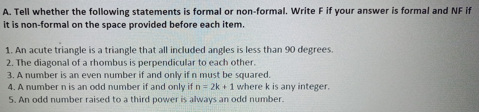 Tell whether the following statements is formal or non-formal. Write F if your answer is formal and NF if
it is non-formal on the space provided before each item.
1. An acute triangle is a triangle that all included angles is less than 90 degrees.
2. The diagonal of a rhombus is perpendicular to each other.
3. A number is an even number if and only if n must be squared.
4. A number n is an odd number if and only if n=2k+1 where k is any integer.
5. An odd number raised to a third power is always an odd number.