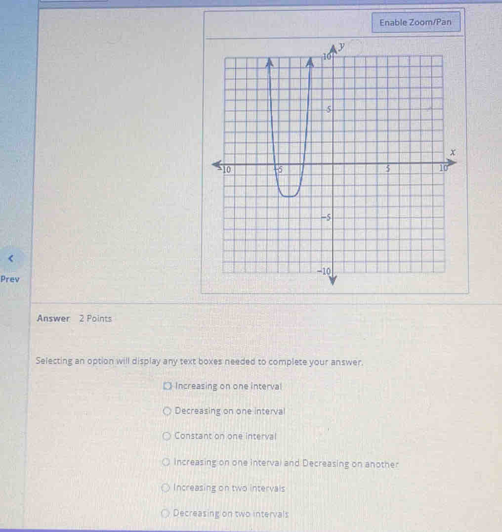 Enable Zoom/Pan
Prev
Answer 2 Points
Selecting an option will display any text boxes needed to complete your answer.
□ Increasing on one interval
Decreasing on one interval
Constant on one interval
Increasing on one interval and Decreasing on another
Increasing on two intervals
Decreasing on two intervals