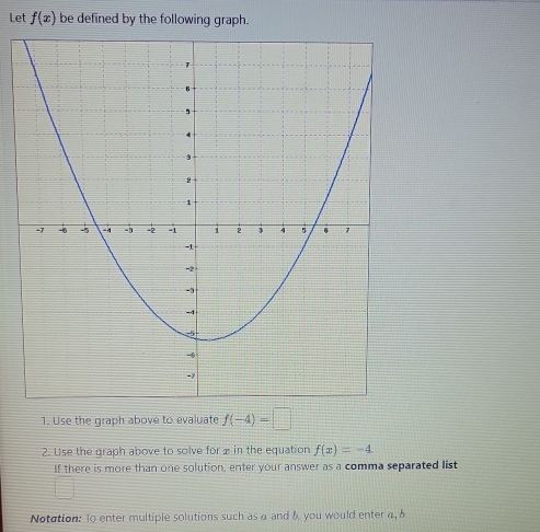 Let f(x) be defined by the following graph. 
1. Use the graph above to evaluate f(-4)=□
2. Use the graph above to solve for æ in the equation f(x)=-4
If there is more than one solution, enter your answer as a comma separated list 
Notation: To enter multiple solutions such as α and b you would enter α, &