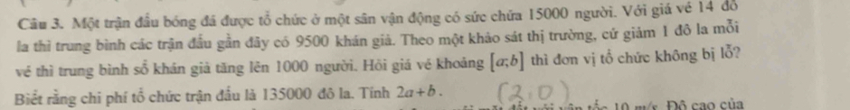 Một trận đầu bóng đá được tổ chức ở một sân vận động có sức chứa 15000 người. Với giá vé 14 đồ
la thì trung bình các trận đầu gần đây có 9500 khán giả. Theo một khảo sát thị trường, cứ giảm 1 đô la mỗi
về thì trung bình số khán giả tăng lên 1000 người. Hồi giá vé khoảng [a;b] thì đơn vị tổ chức không bị lỗ?
Biết rằng chi phí tổ chức trận đấu là 135000 đô la. Tính 2a+b. 
m s Đô cao của